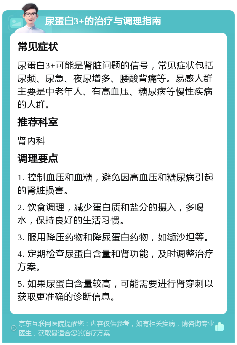 尿蛋白3+的治疗与调理指南 常见症状 尿蛋白3+可能是肾脏问题的信号，常见症状包括尿频、尿急、夜尿增多、腰酸背痛等。易感人群主要是中老年人、有高血压、糖尿病等慢性疾病的人群。 推荐科室 肾内科 调理要点 1. 控制血压和血糖，避免因高血压和糖尿病引起的肾脏损害。 2. 饮食调理，减少蛋白质和盐分的摄入，多喝水，保持良好的生活习惯。 3. 服用降压药物和降尿蛋白药物，如缬沙坦等。 4. 定期检查尿蛋白含量和肾功能，及时调整治疗方案。 5. 如果尿蛋白含量较高，可能需要进行肾穿刺以获取更准确的诊断信息。