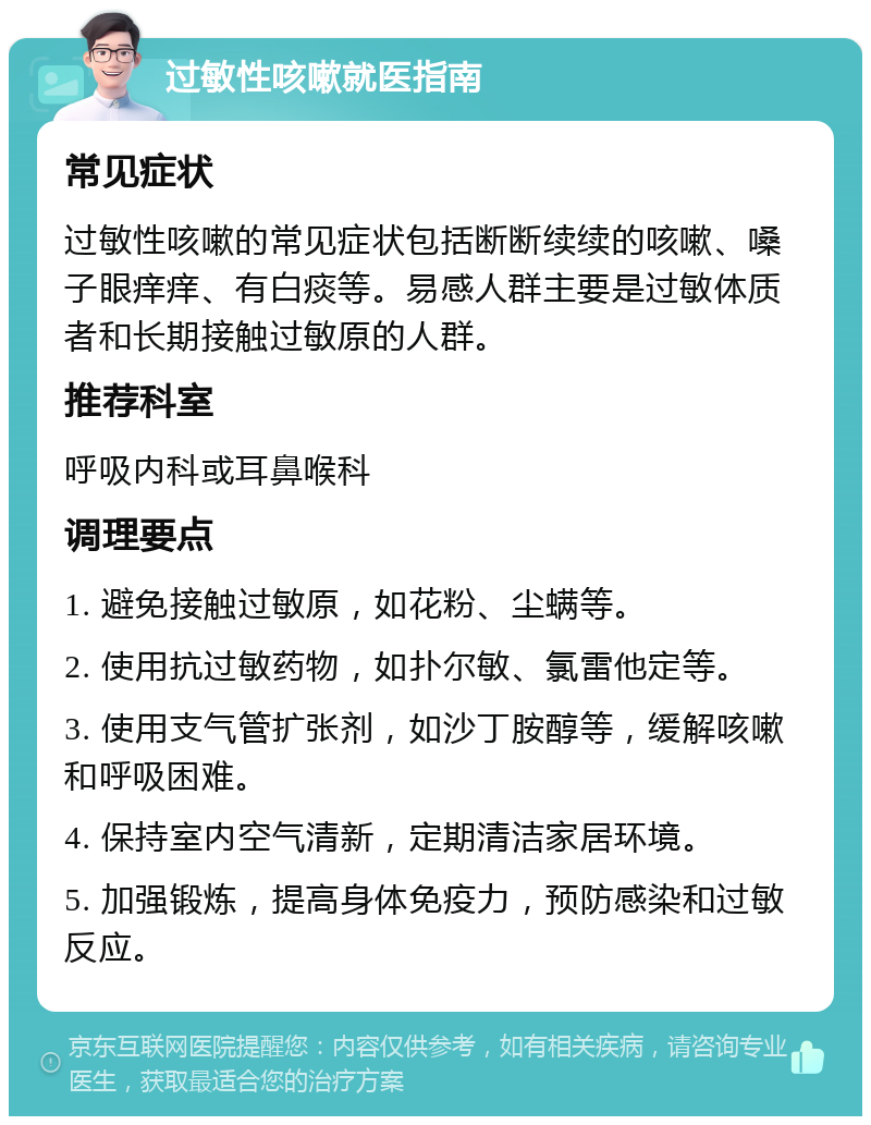 过敏性咳嗽就医指南 常见症状 过敏性咳嗽的常见症状包括断断续续的咳嗽、嗓子眼痒痒、有白痰等。易感人群主要是过敏体质者和长期接触过敏原的人群。 推荐科室 呼吸内科或耳鼻喉科 调理要点 1. 避免接触过敏原，如花粉、尘螨等。 2. 使用抗过敏药物，如扑尔敏、氯雷他定等。 3. 使用支气管扩张剂，如沙丁胺醇等，缓解咳嗽和呼吸困难。 4. 保持室内空气清新，定期清洁家居环境。 5. 加强锻炼，提高身体免疫力，预防感染和过敏反应。