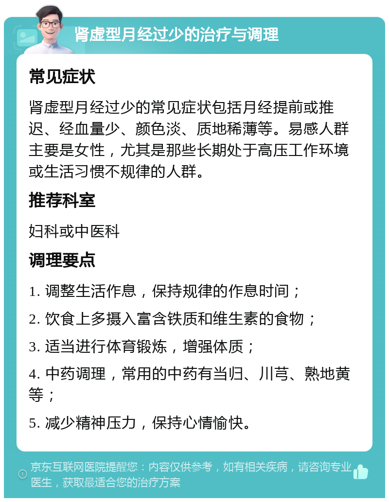 肾虚型月经过少的治疗与调理 常见症状 肾虚型月经过少的常见症状包括月经提前或推迟、经血量少、颜色淡、质地稀薄等。易感人群主要是女性，尤其是那些长期处于高压工作环境或生活习惯不规律的人群。 推荐科室 妇科或中医科 调理要点 1. 调整生活作息，保持规律的作息时间； 2. 饮食上多摄入富含铁质和维生素的食物； 3. 适当进行体育锻炼，增强体质； 4. 中药调理，常用的中药有当归、川芎、熟地黄等； 5. 减少精神压力，保持心情愉快。