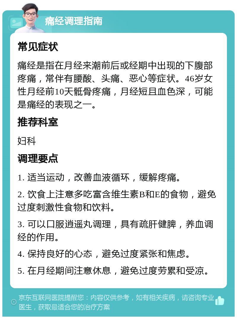 痛经调理指南 常见症状 痛经是指在月经来潮前后或经期中出现的下腹部疼痛，常伴有腰酸、头痛、恶心等症状。46岁女性月经前10天骶骨疼痛，月经短且血色深，可能是痛经的表现之一。 推荐科室 妇科 调理要点 1. 适当运动，改善血液循环，缓解疼痛。 2. 饮食上注意多吃富含维生素B和E的食物，避免过度刺激性食物和饮料。 3. 可以口服逍遥丸调理，具有疏肝健脾，养血调经的作用。 4. 保持良好的心态，避免过度紧张和焦虑。 5. 在月经期间注意休息，避免过度劳累和受凉。