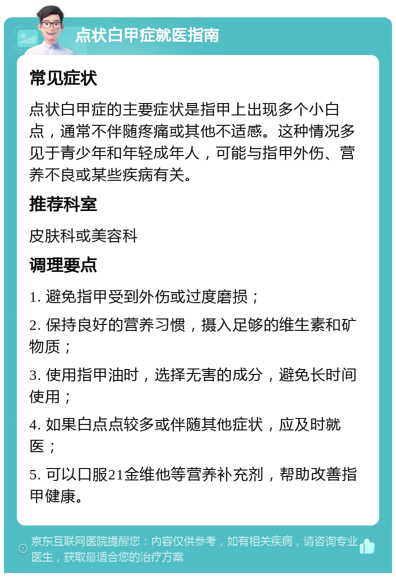 点状白甲症就医指南 常见症状 点状白甲症的主要症状是指甲上出现多个小白点，通常不伴随疼痛或其他不适感。这种情况多见于青少年和年轻成年人，可能与指甲外伤、营养不良或某些疾病有关。 推荐科室 皮肤科或美容科 调理要点 1. 避免指甲受到外伤或过度磨损； 2. 保持良好的营养习惯，摄入足够的维生素和矿物质； 3. 使用指甲油时，选择无害的成分，避免长时间使用； 4. 如果白点点较多或伴随其他症状，应及时就医； 5. 可以口服21金维他等营养补充剂，帮助改善指甲健康。