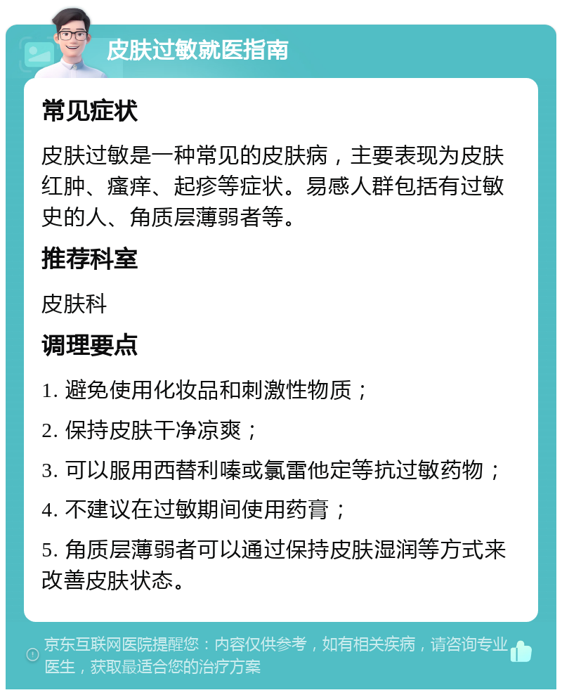 皮肤过敏就医指南 常见症状 皮肤过敏是一种常见的皮肤病，主要表现为皮肤红肿、瘙痒、起疹等症状。易感人群包括有过敏史的人、角质层薄弱者等。 推荐科室 皮肤科 调理要点 1. 避免使用化妆品和刺激性物质； 2. 保持皮肤干净凉爽； 3. 可以服用西替利嗪或氯雷他定等抗过敏药物； 4. 不建议在过敏期间使用药膏； 5. 角质层薄弱者可以通过保持皮肤湿润等方式来改善皮肤状态。