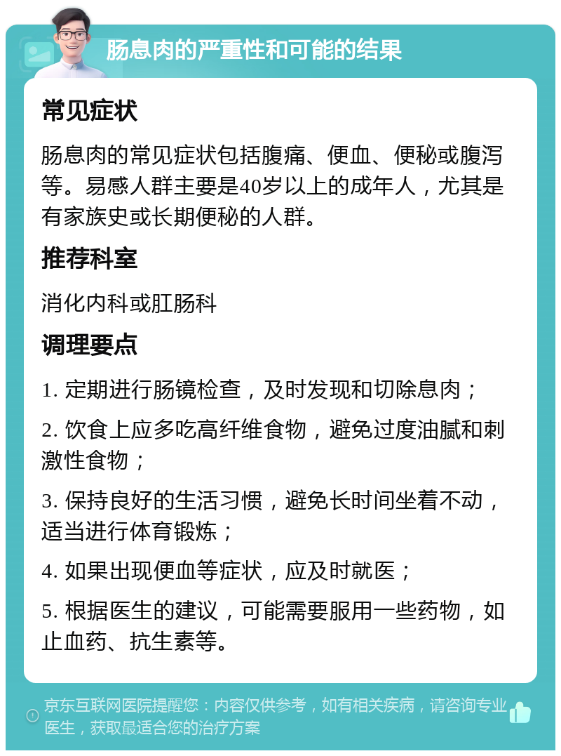 肠息肉的严重性和可能的结果 常见症状 肠息肉的常见症状包括腹痛、便血、便秘或腹泻等。易感人群主要是40岁以上的成年人，尤其是有家族史或长期便秘的人群。 推荐科室 消化内科或肛肠科 调理要点 1. 定期进行肠镜检查，及时发现和切除息肉； 2. 饮食上应多吃高纤维食物，避免过度油腻和刺激性食物； 3. 保持良好的生活习惯，避免长时间坐着不动，适当进行体育锻炼； 4. 如果出现便血等症状，应及时就医； 5. 根据医生的建议，可能需要服用一些药物，如止血药、抗生素等。