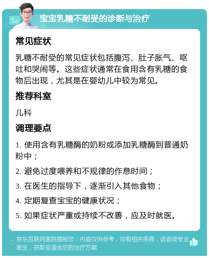 宝宝乳糖不耐受的诊断与治疗 常见症状 乳糖不耐受的常见症状包括腹泻、肚子胀气、呕吐和哭闹等。这些症状通常在食用含有乳糖的食物后出现，尤其是在婴幼儿中较为常见。 推荐科室 儿科 调理要点 1. 使用含有乳糖酶的奶粉或添加乳糖酶到普通奶粉中； 2. 避免过度喂养和不规律的作息时间； 3. 在医生的指导下，逐渐引入其他食物； 4. 定期复查宝宝的健康状况； 5. 如果症状严重或持续不改善，应及时就医。