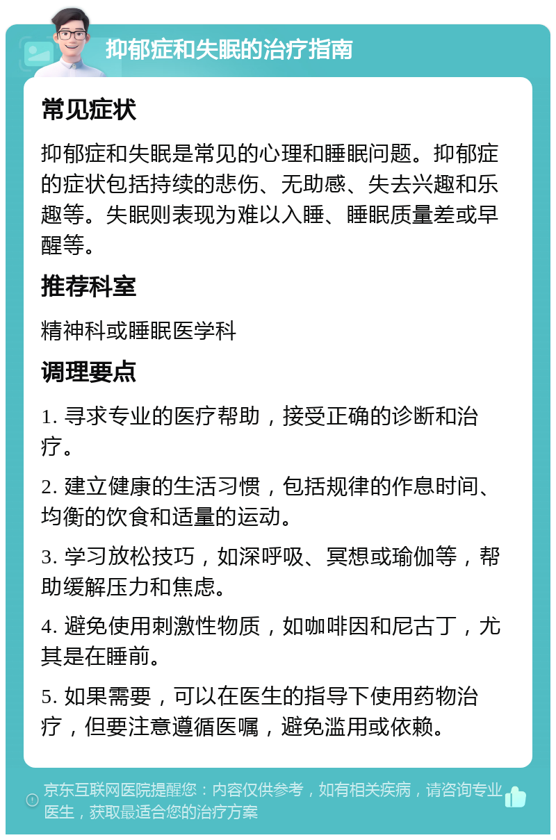 抑郁症和失眠的治疗指南 常见症状 抑郁症和失眠是常见的心理和睡眠问题。抑郁症的症状包括持续的悲伤、无助感、失去兴趣和乐趣等。失眠则表现为难以入睡、睡眠质量差或早醒等。 推荐科室 精神科或睡眠医学科 调理要点 1. 寻求专业的医疗帮助，接受正确的诊断和治疗。 2. 建立健康的生活习惯，包括规律的作息时间、均衡的饮食和适量的运动。 3. 学习放松技巧，如深呼吸、冥想或瑜伽等，帮助缓解压力和焦虑。 4. 避免使用刺激性物质，如咖啡因和尼古丁，尤其是在睡前。 5. 如果需要，可以在医生的指导下使用药物治疗，但要注意遵循医嘱，避免滥用或依赖。