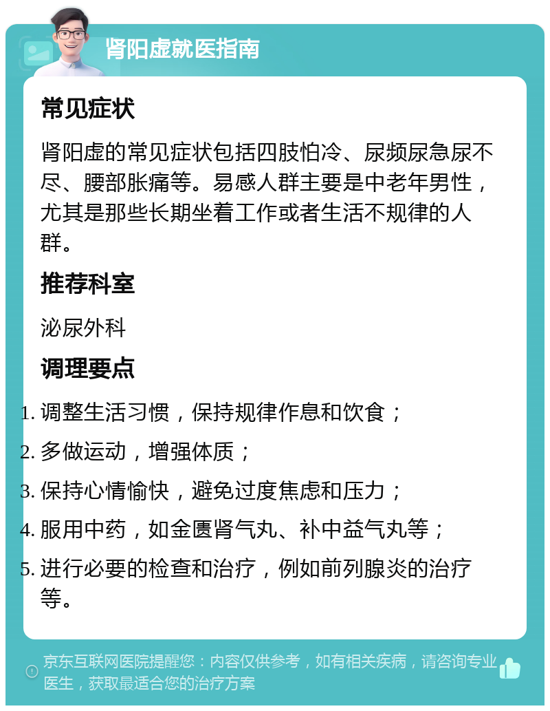 肾阳虚就医指南 常见症状 肾阳虚的常见症状包括四肢怕冷、尿频尿急尿不尽、腰部胀痛等。易感人群主要是中老年男性，尤其是那些长期坐着工作或者生活不规律的人群。 推荐科室 泌尿外科 调理要点 调整生活习惯，保持规律作息和饮食； 多做运动，增强体质； 保持心情愉快，避免过度焦虑和压力； 服用中药，如金匮肾气丸、补中益气丸等； 进行必要的检查和治疗，例如前列腺炎的治疗等。