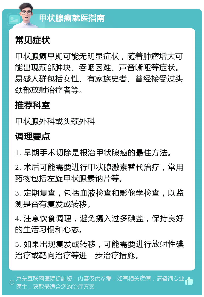 甲状腺癌就医指南 常见症状 甲状腺癌早期可能无明显症状，随着肿瘤增大可能出现颈部肿块、吞咽困难、声音嘶哑等症状。易感人群包括女性、有家族史者、曾经接受过头颈部放射治疗者等。 推荐科室 甲状腺外科或头颈外科 调理要点 1. 早期手术切除是根治甲状腺癌的最佳方法。 2. 术后可能需要进行甲状腺激素替代治疗，常用药物包括左旋甲状腺素钠片等。 3. 定期复查，包括血液检查和影像学检查，以监测是否有复发或转移。 4. 注意饮食调理，避免摄入过多碘盐，保持良好的生活习惯和心态。 5. 如果出现复发或转移，可能需要进行放射性碘治疗或靶向治疗等进一步治疗措施。