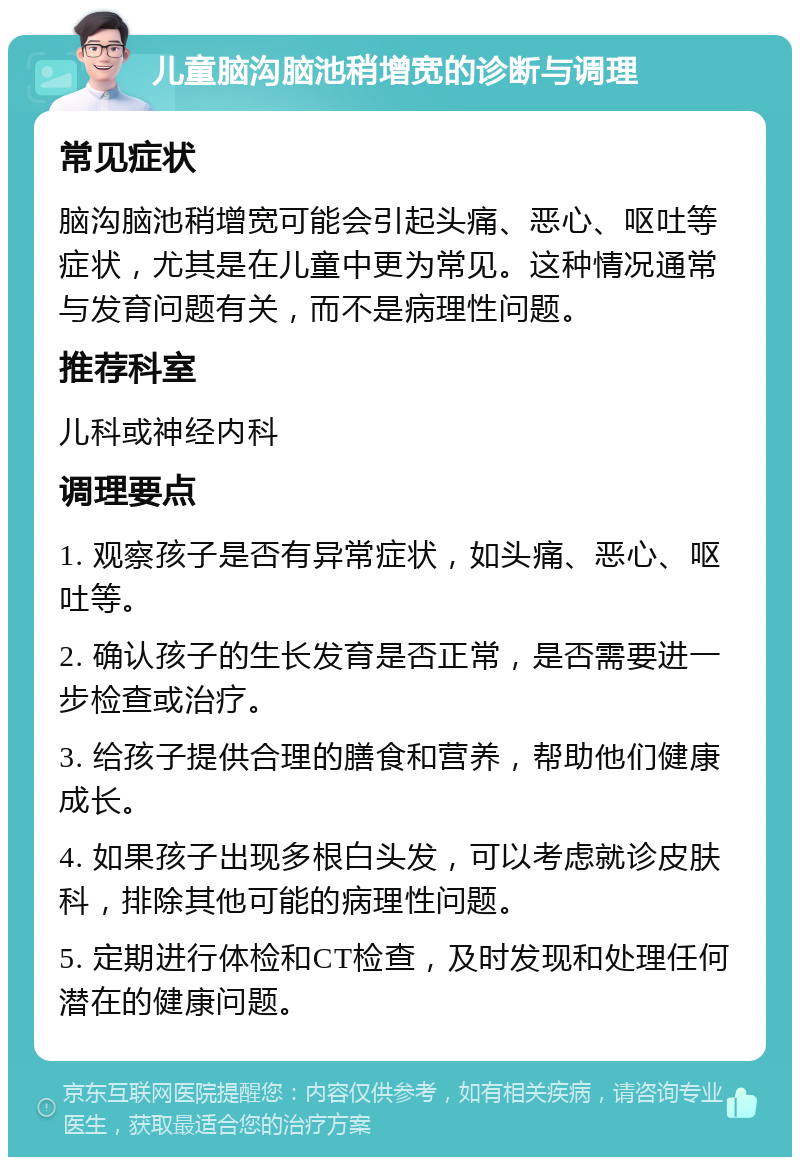 儿童脑沟脑池稍增宽的诊断与调理 常见症状 脑沟脑池稍增宽可能会引起头痛、恶心、呕吐等症状，尤其是在儿童中更为常见。这种情况通常与发育问题有关，而不是病理性问题。 推荐科室 儿科或神经内科 调理要点 1. 观察孩子是否有异常症状，如头痛、恶心、呕吐等。 2. 确认孩子的生长发育是否正常，是否需要进一步检查或治疗。 3. 给孩子提供合理的膳食和营养，帮助他们健康成长。 4. 如果孩子出现多根白头发，可以考虑就诊皮肤科，排除其他可能的病理性问题。 5. 定期进行体检和CT检查，及时发现和处理任何潜在的健康问题。