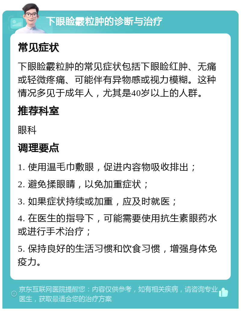 下眼睑霰粒肿的诊断与治疗 常见症状 下眼睑霰粒肿的常见症状包括下眼睑红肿、无痛或轻微疼痛、可能伴有异物感或视力模糊。这种情况多见于成年人，尤其是40岁以上的人群。 推荐科室 眼科 调理要点 1. 使用温毛巾敷眼，促进内容物吸收排出； 2. 避免揉眼睛，以免加重症状； 3. 如果症状持续或加重，应及时就医； 4. 在医生的指导下，可能需要使用抗生素眼药水或进行手术治疗； 5. 保持良好的生活习惯和饮食习惯，增强身体免疫力。