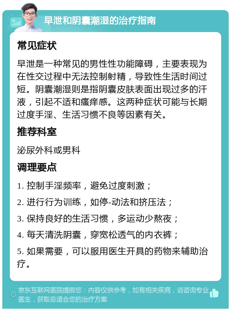 早泄和阴囊潮湿的治疗指南 常见症状 早泄是一种常见的男性性功能障碍，主要表现为在性交过程中无法控制射精，导致性生活时间过短。阴囊潮湿则是指阴囊皮肤表面出现过多的汗液，引起不适和瘙痒感。这两种症状可能与长期过度手淫、生活习惯不良等因素有关。 推荐科室 泌尿外科或男科 调理要点 1. 控制手淫频率，避免过度刺激； 2. 进行行为训练，如停-动法和挤压法； 3. 保持良好的生活习惯，多运动少熬夜； 4. 每天清洗阴囊，穿宽松透气的内衣裤； 5. 如果需要，可以服用医生开具的药物来辅助治疗。