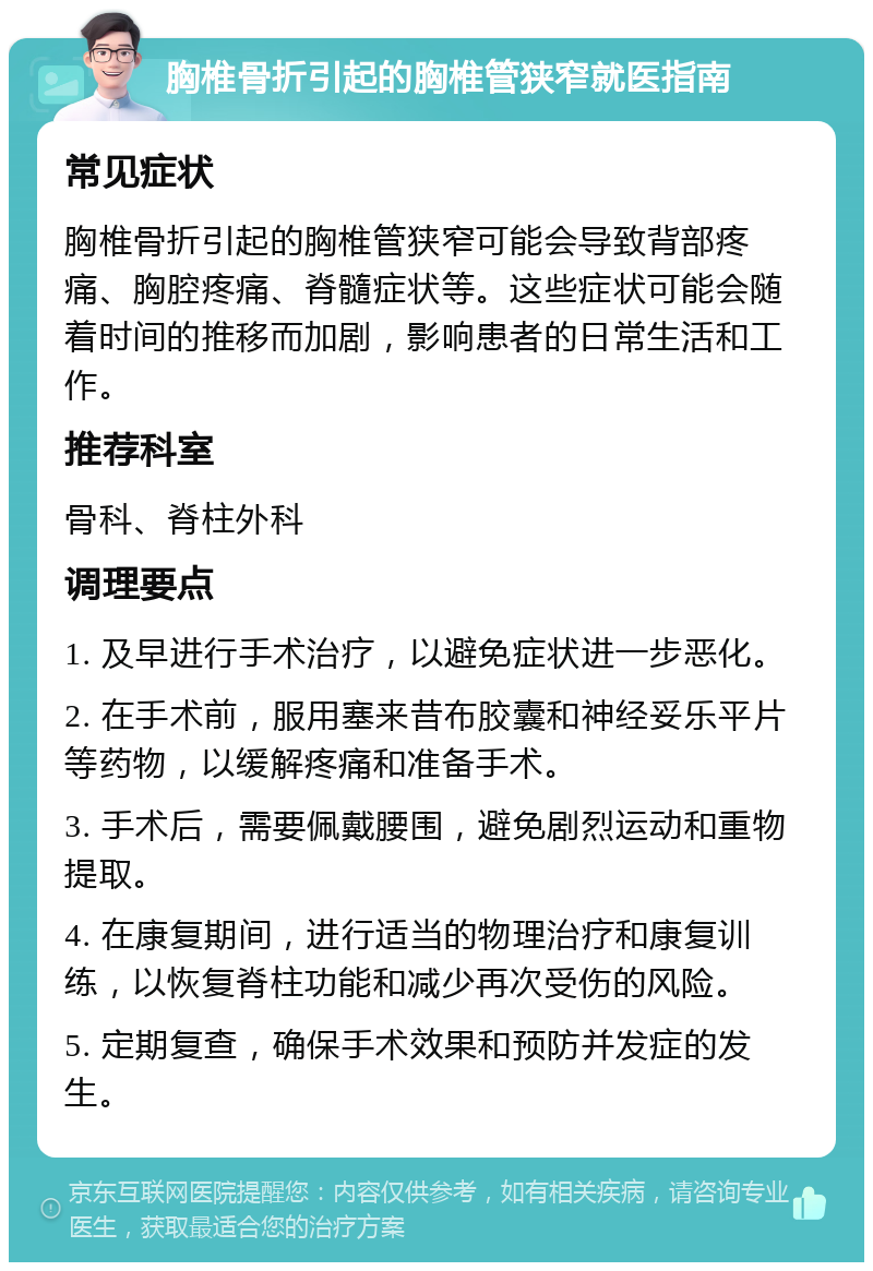 胸椎骨折引起的胸椎管狭窄就医指南 常见症状 胸椎骨折引起的胸椎管狭窄可能会导致背部疼痛、胸腔疼痛、脊髓症状等。这些症状可能会随着时间的推移而加剧，影响患者的日常生活和工作。 推荐科室 骨科、脊柱外科 调理要点 1. 及早进行手术治疗，以避免症状进一步恶化。 2. 在手术前，服用塞来昔布胶囊和神经妥乐平片等药物，以缓解疼痛和准备手术。 3. 手术后，需要佩戴腰围，避免剧烈运动和重物提取。 4. 在康复期间，进行适当的物理治疗和康复训练，以恢复脊柱功能和减少再次受伤的风险。 5. 定期复查，确保手术效果和预防并发症的发生。