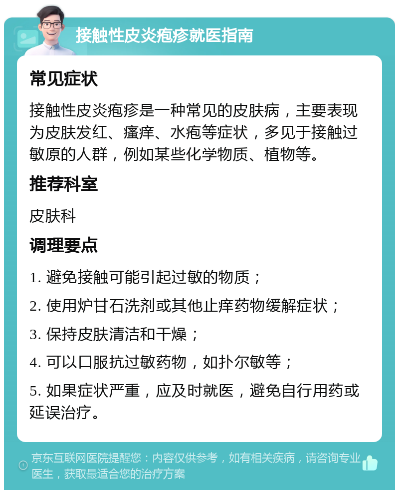 接触性皮炎疱疹就医指南 常见症状 接触性皮炎疱疹是一种常见的皮肤病，主要表现为皮肤发红、瘙痒、水疱等症状，多见于接触过敏原的人群，例如某些化学物质、植物等。 推荐科室 皮肤科 调理要点 1. 避免接触可能引起过敏的物质； 2. 使用炉甘石洗剂或其他止痒药物缓解症状； 3. 保持皮肤清洁和干燥； 4. 可以口服抗过敏药物，如扑尔敏等； 5. 如果症状严重，应及时就医，避免自行用药或延误治疗。