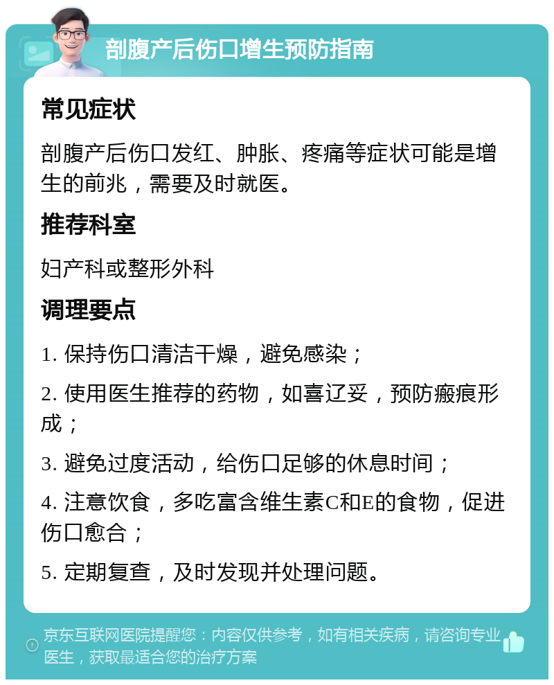 剖腹产后伤口增生预防指南 常见症状 剖腹产后伤口发红、肿胀、疼痛等症状可能是增生的前兆，需要及时就医。 推荐科室 妇产科或整形外科 调理要点 1. 保持伤口清洁干燥，避免感染； 2. 使用医生推荐的药物，如喜辽妥，预防瘢痕形成； 3. 避免过度活动，给伤口足够的休息时间； 4. 注意饮食，多吃富含维生素C和E的食物，促进伤口愈合； 5. 定期复查，及时发现并处理问题。