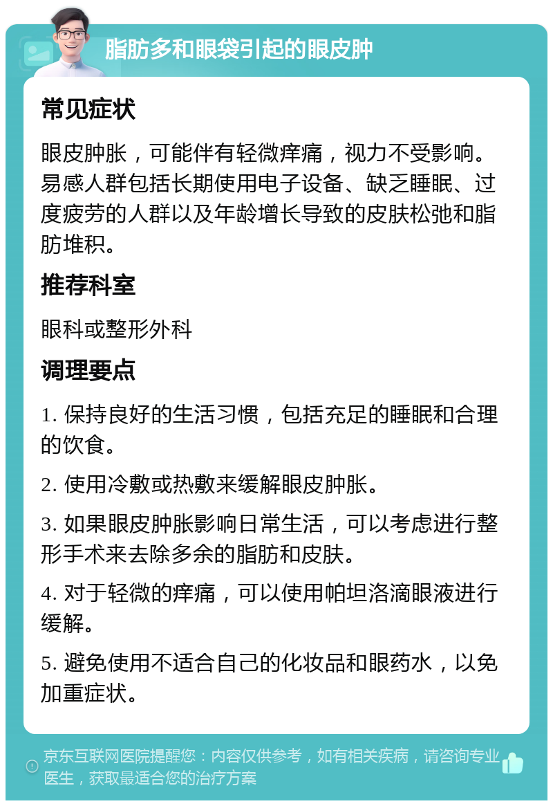 脂肪多和眼袋引起的眼皮肿 常见症状 眼皮肿胀，可能伴有轻微痒痛，视力不受影响。易感人群包括长期使用电子设备、缺乏睡眠、过度疲劳的人群以及年龄增长导致的皮肤松弛和脂肪堆积。 推荐科室 眼科或整形外科 调理要点 1. 保持良好的生活习惯，包括充足的睡眠和合理的饮食。 2. 使用冷敷或热敷来缓解眼皮肿胀。 3. 如果眼皮肿胀影响日常生活，可以考虑进行整形手术来去除多余的脂肪和皮肤。 4. 对于轻微的痒痛，可以使用帕坦洛滴眼液进行缓解。 5. 避免使用不适合自己的化妆品和眼药水，以免加重症状。