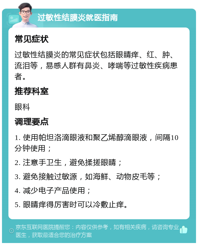 过敏性结膜炎就医指南 常见症状 过敏性结膜炎的常见症状包括眼睛痒、红、肿、流泪等，易感人群有鼻炎、哮喘等过敏性疾病患者。 推荐科室 眼科 调理要点 1. 使用帕坦洛滴眼液和聚乙烯醇滴眼液，间隔10分钟使用； 2. 注意手卫生，避免揉搓眼睛； 3. 避免接触过敏源，如海鲜、动物皮毛等； 4. 减少电子产品使用； 5. 眼睛痒得厉害时可以冷敷止痒。