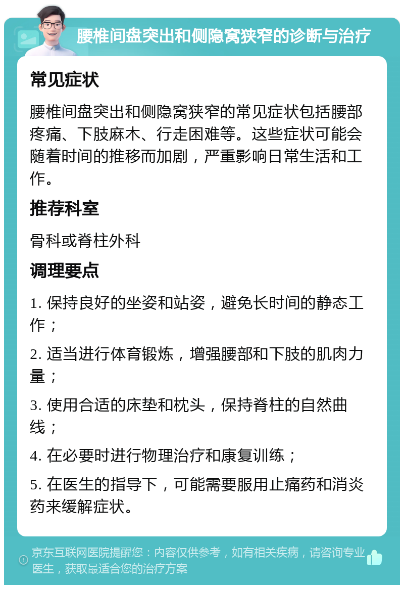 腰椎间盘突出和侧隐窝狭窄的诊断与治疗 常见症状 腰椎间盘突出和侧隐窝狭窄的常见症状包括腰部疼痛、下肢麻木、行走困难等。这些症状可能会随着时间的推移而加剧，严重影响日常生活和工作。 推荐科室 骨科或脊柱外科 调理要点 1. 保持良好的坐姿和站姿，避免长时间的静态工作； 2. 适当进行体育锻炼，增强腰部和下肢的肌肉力量； 3. 使用合适的床垫和枕头，保持脊柱的自然曲线； 4. 在必要时进行物理治疗和康复训练； 5. 在医生的指导下，可能需要服用止痛药和消炎药来缓解症状。