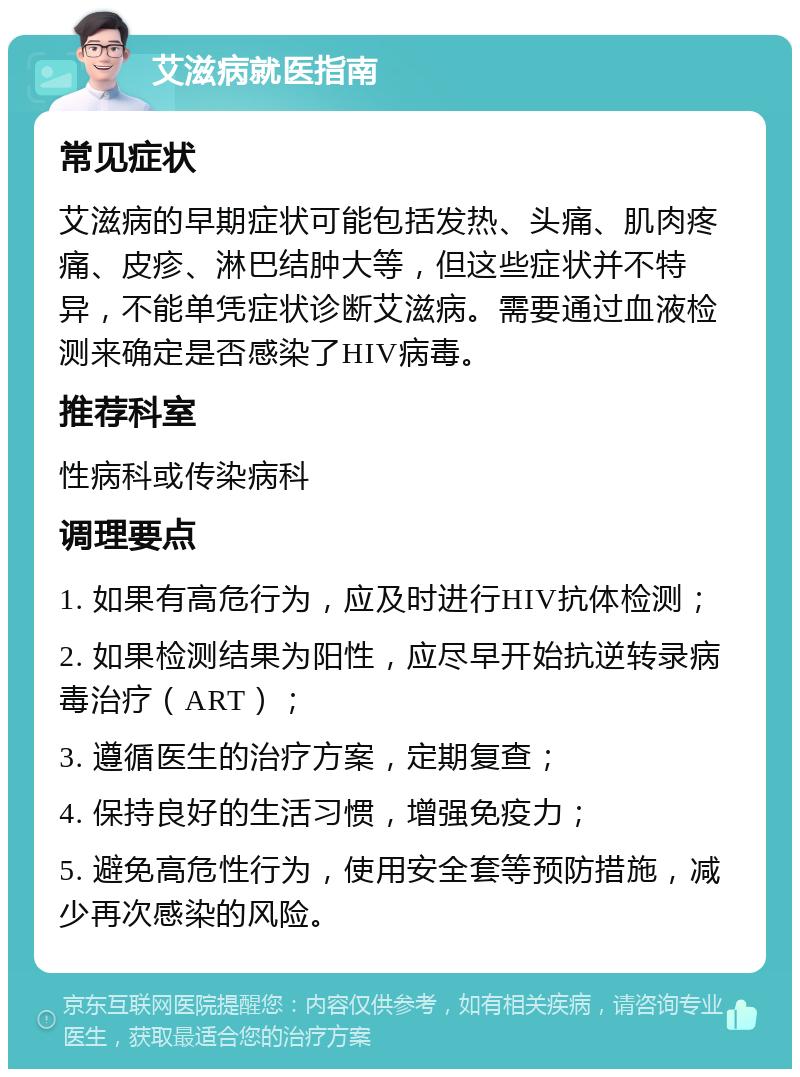 艾滋病就医指南 常见症状 艾滋病的早期症状可能包括发热、头痛、肌肉疼痛、皮疹、淋巴结肿大等，但这些症状并不特异，不能单凭症状诊断艾滋病。需要通过血液检测来确定是否感染了HIV病毒。 推荐科室 性病科或传染病科 调理要点 1. 如果有高危行为，应及时进行HIV抗体检测； 2. 如果检测结果为阳性，应尽早开始抗逆转录病毒治疗（ART）； 3. 遵循医生的治疗方案，定期复查； 4. 保持良好的生活习惯，增强免疫力； 5. 避免高危性行为，使用安全套等预防措施，减少再次感染的风险。