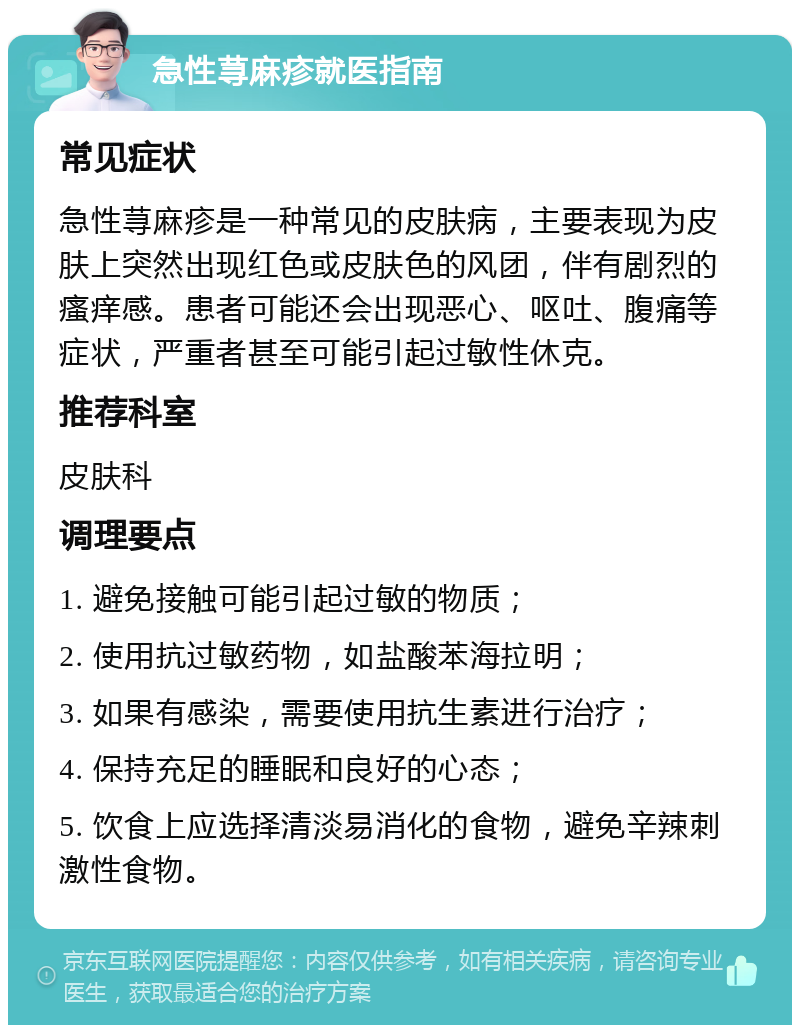 急性荨麻疹就医指南 常见症状 急性荨麻疹是一种常见的皮肤病，主要表现为皮肤上突然出现红色或皮肤色的风团，伴有剧烈的瘙痒感。患者可能还会出现恶心、呕吐、腹痛等症状，严重者甚至可能引起过敏性休克。 推荐科室 皮肤科 调理要点 1. 避免接触可能引起过敏的物质； 2. 使用抗过敏药物，如盐酸苯海拉明； 3. 如果有感染，需要使用抗生素进行治疗； 4. 保持充足的睡眠和良好的心态； 5. 饮食上应选择清淡易消化的食物，避免辛辣刺激性食物。