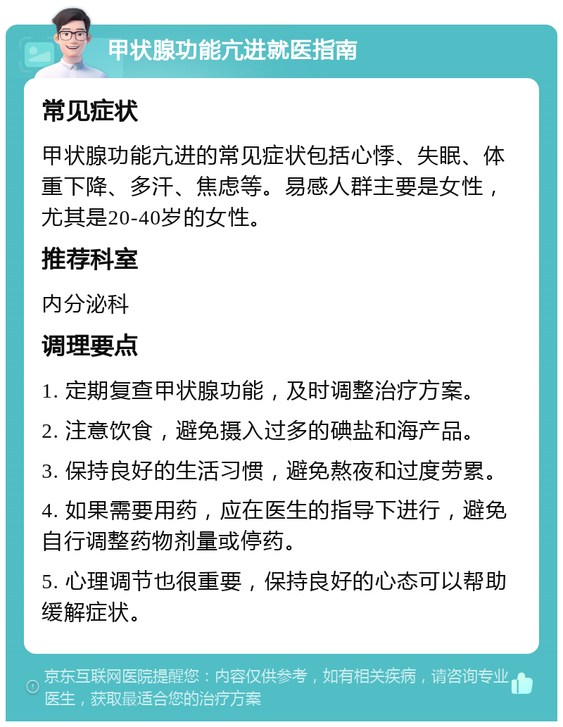 甲状腺功能亢进就医指南 常见症状 甲状腺功能亢进的常见症状包括心悸、失眠、体重下降、多汗、焦虑等。易感人群主要是女性，尤其是20-40岁的女性。 推荐科室 内分泌科 调理要点 1. 定期复查甲状腺功能，及时调整治疗方案。 2. 注意饮食，避免摄入过多的碘盐和海产品。 3. 保持良好的生活习惯，避免熬夜和过度劳累。 4. 如果需要用药，应在医生的指导下进行，避免自行调整药物剂量或停药。 5. 心理调节也很重要，保持良好的心态可以帮助缓解症状。