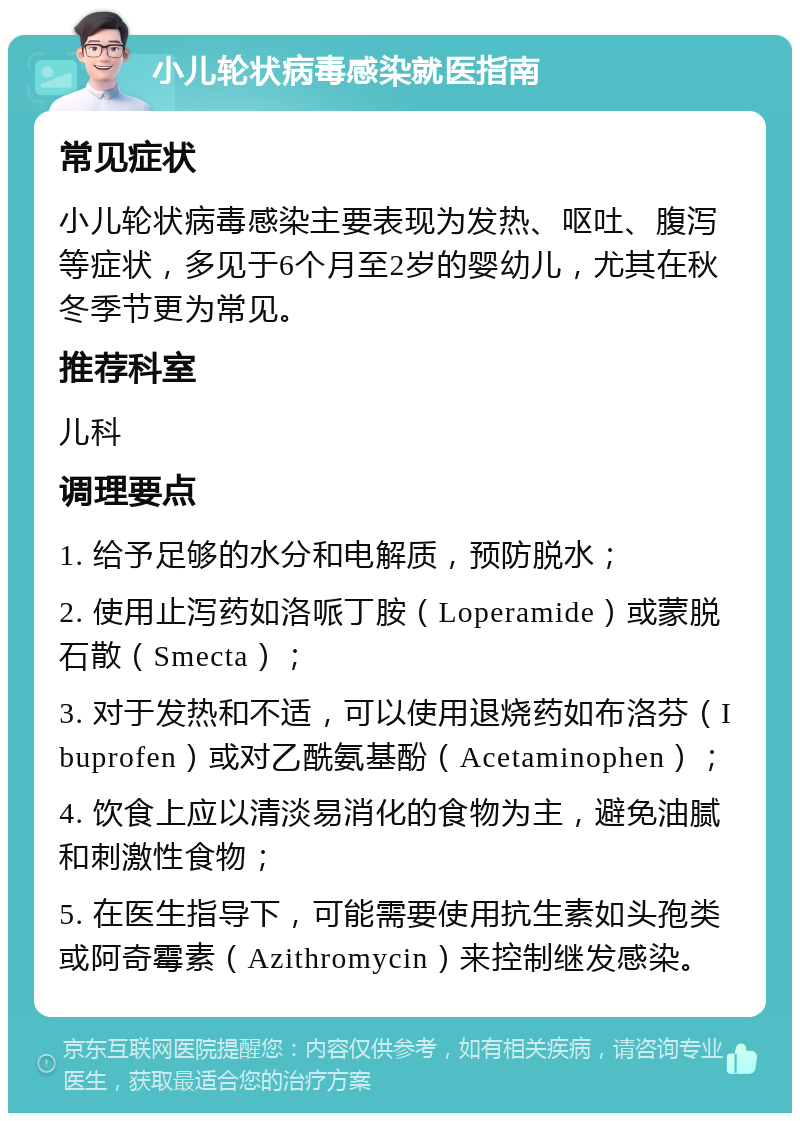 小儿轮状病毒感染就医指南 常见症状 小儿轮状病毒感染主要表现为发热、呕吐、腹泻等症状，多见于6个月至2岁的婴幼儿，尤其在秋冬季节更为常见。 推荐科室 儿科 调理要点 1. 给予足够的水分和电解质，预防脱水； 2. 使用止泻药如洛哌丁胺（Loperamide）或蒙脱石散（Smecta）； 3. 对于发热和不适，可以使用退烧药如布洛芬（Ibuprofen）或对乙酰氨基酚（Acetaminophen）； 4. 饮食上应以清淡易消化的食物为主，避免油腻和刺激性食物； 5. 在医生指导下，可能需要使用抗生素如头孢类或阿奇霉素（Azithromycin）来控制继发感染。