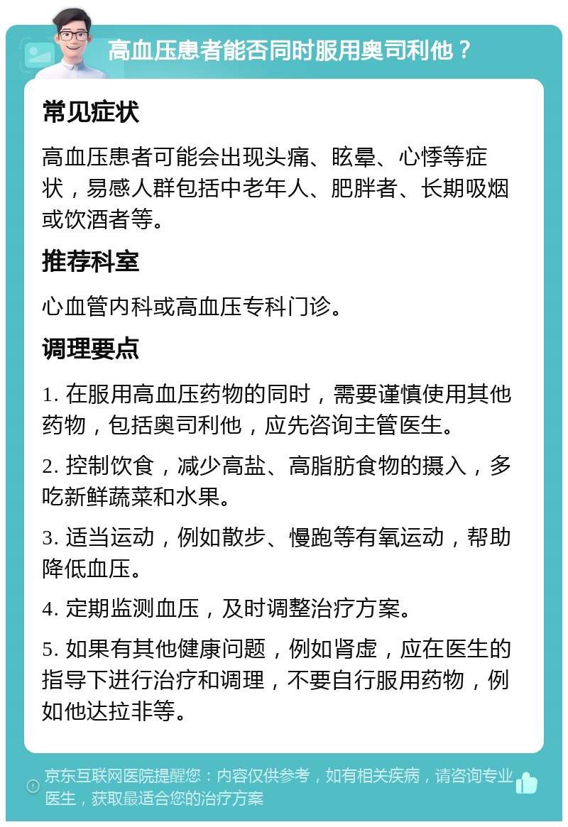 高血压患者能否同时服用奥司利他？ 常见症状 高血压患者可能会出现头痛、眩晕、心悸等症状，易感人群包括中老年人、肥胖者、长期吸烟或饮酒者等。 推荐科室 心血管内科或高血压专科门诊。 调理要点 1. 在服用高血压药物的同时，需要谨慎使用其他药物，包括奥司利他，应先咨询主管医生。 2. 控制饮食，减少高盐、高脂肪食物的摄入，多吃新鲜蔬菜和水果。 3. 适当运动，例如散步、慢跑等有氧运动，帮助降低血压。 4. 定期监测血压，及时调整治疗方案。 5. 如果有其他健康问题，例如肾虚，应在医生的指导下进行治疗和调理，不要自行服用药物，例如他达拉非等。