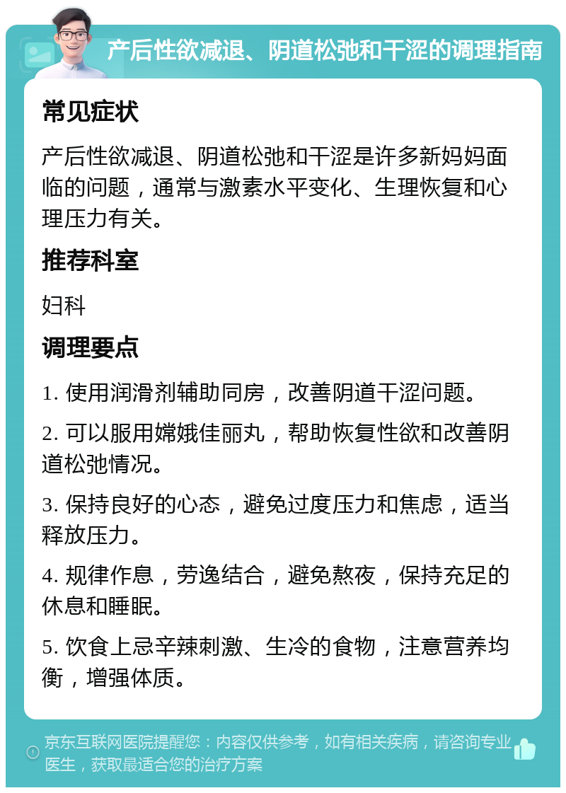 产后性欲减退、阴道松弛和干涩的调理指南 常见症状 产后性欲减退、阴道松弛和干涩是许多新妈妈面临的问题，通常与激素水平变化、生理恢复和心理压力有关。 推荐科室 妇科 调理要点 1. 使用润滑剂辅助同房，改善阴道干涩问题。 2. 可以服用嫦娥佳丽丸，帮助恢复性欲和改善阴道松弛情况。 3. 保持良好的心态，避免过度压力和焦虑，适当释放压力。 4. 规律作息，劳逸结合，避免熬夜，保持充足的休息和睡眠。 5. 饮食上忌辛辣刺激、生冷的食物，注意营养均衡，增强体质。