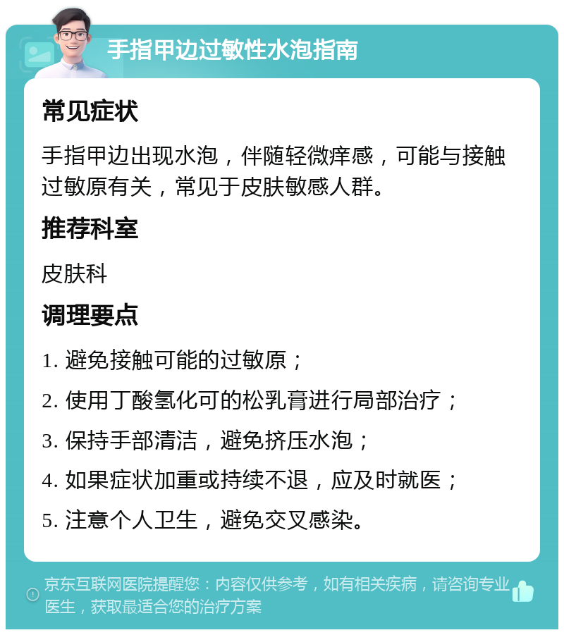 手指甲边过敏性水泡指南 常见症状 手指甲边出现水泡，伴随轻微痒感，可能与接触过敏原有关，常见于皮肤敏感人群。 推荐科室 皮肤科 调理要点 1. 避免接触可能的过敏原； 2. 使用丁酸氢化可的松乳膏进行局部治疗； 3. 保持手部清洁，避免挤压水泡； 4. 如果症状加重或持续不退，应及时就医； 5. 注意个人卫生，避免交叉感染。