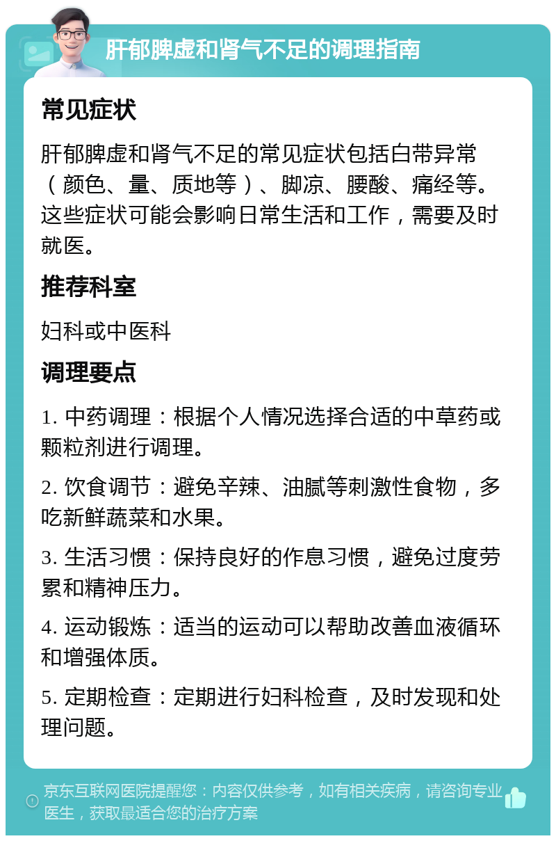 肝郁脾虚和肾气不足的调理指南 常见症状 肝郁脾虚和肾气不足的常见症状包括白带异常（颜色、量、质地等）、脚凉、腰酸、痛经等。这些症状可能会影响日常生活和工作，需要及时就医。 推荐科室 妇科或中医科 调理要点 1. 中药调理：根据个人情况选择合适的中草药或颗粒剂进行调理。 2. 饮食调节：避免辛辣、油腻等刺激性食物，多吃新鲜蔬菜和水果。 3. 生活习惯：保持良好的作息习惯，避免过度劳累和精神压力。 4. 运动锻炼：适当的运动可以帮助改善血液循环和增强体质。 5. 定期检查：定期进行妇科检查，及时发现和处理问题。