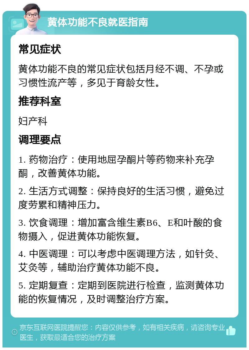 黄体功能不良就医指南 常见症状 黄体功能不良的常见症状包括月经不调、不孕或习惯性流产等，多见于育龄女性。 推荐科室 妇产科 调理要点 1. 药物治疗：使用地屈孕酮片等药物来补充孕酮，改善黄体功能。 2. 生活方式调整：保持良好的生活习惯，避免过度劳累和精神压力。 3. 饮食调理：增加富含维生素B6、E和叶酸的食物摄入，促进黄体功能恢复。 4. 中医调理：可以考虑中医调理方法，如针灸、艾灸等，辅助治疗黄体功能不良。 5. 定期复查：定期到医院进行检查，监测黄体功能的恢复情况，及时调整治疗方案。