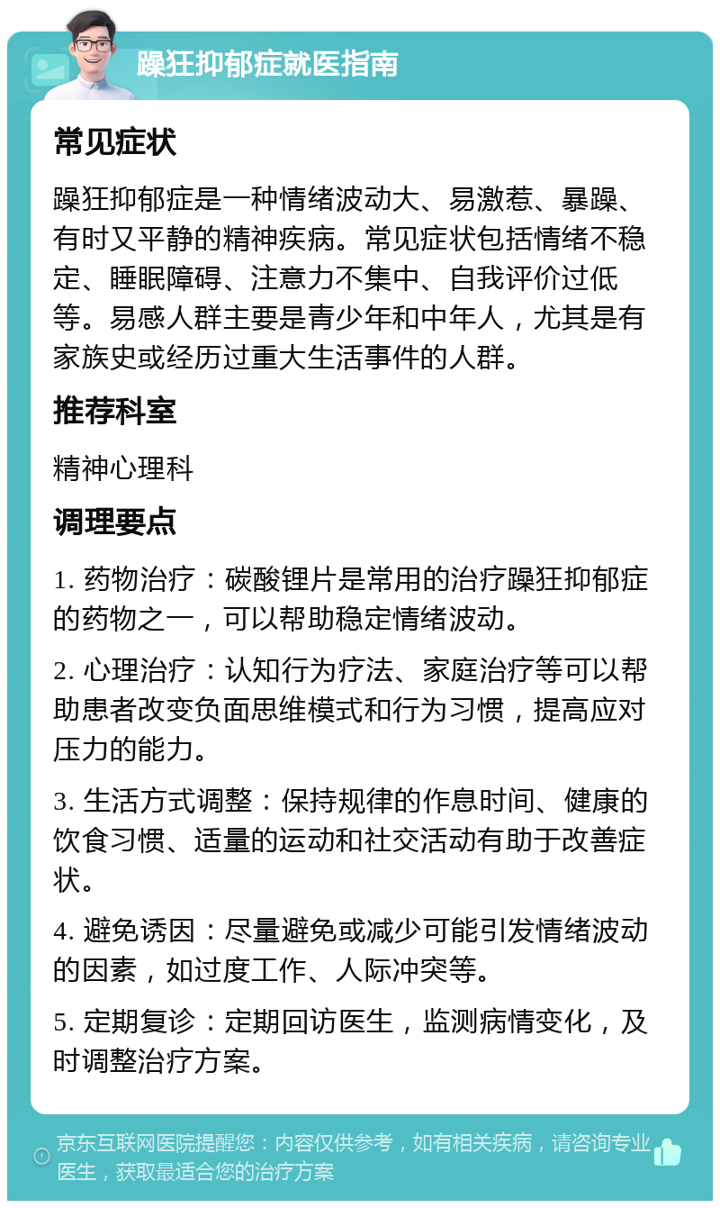 躁狂抑郁症就医指南 常见症状 躁狂抑郁症是一种情绪波动大、易激惹、暴躁、有时又平静的精神疾病。常见症状包括情绪不稳定、睡眠障碍、注意力不集中、自我评价过低等。易感人群主要是青少年和中年人，尤其是有家族史或经历过重大生活事件的人群。 推荐科室 精神心理科 调理要点 1. 药物治疗：碳酸锂片是常用的治疗躁狂抑郁症的药物之一，可以帮助稳定情绪波动。 2. 心理治疗：认知行为疗法、家庭治疗等可以帮助患者改变负面思维模式和行为习惯，提高应对压力的能力。 3. 生活方式调整：保持规律的作息时间、健康的饮食习惯、适量的运动和社交活动有助于改善症状。 4. 避免诱因：尽量避免或减少可能引发情绪波动的因素，如过度工作、人际冲突等。 5. 定期复诊：定期回访医生，监测病情变化，及时调整治疗方案。