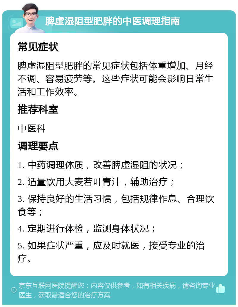 脾虚湿阻型肥胖的中医调理指南 常见症状 脾虚湿阻型肥胖的常见症状包括体重增加、月经不调、容易疲劳等。这些症状可能会影响日常生活和工作效率。 推荐科室 中医科 调理要点 1. 中药调理体质，改善脾虚湿阻的状况； 2. 适量饮用大麦若叶青汁，辅助治疗； 3. 保持良好的生活习惯，包括规律作息、合理饮食等； 4. 定期进行体检，监测身体状况； 5. 如果症状严重，应及时就医，接受专业的治疗。