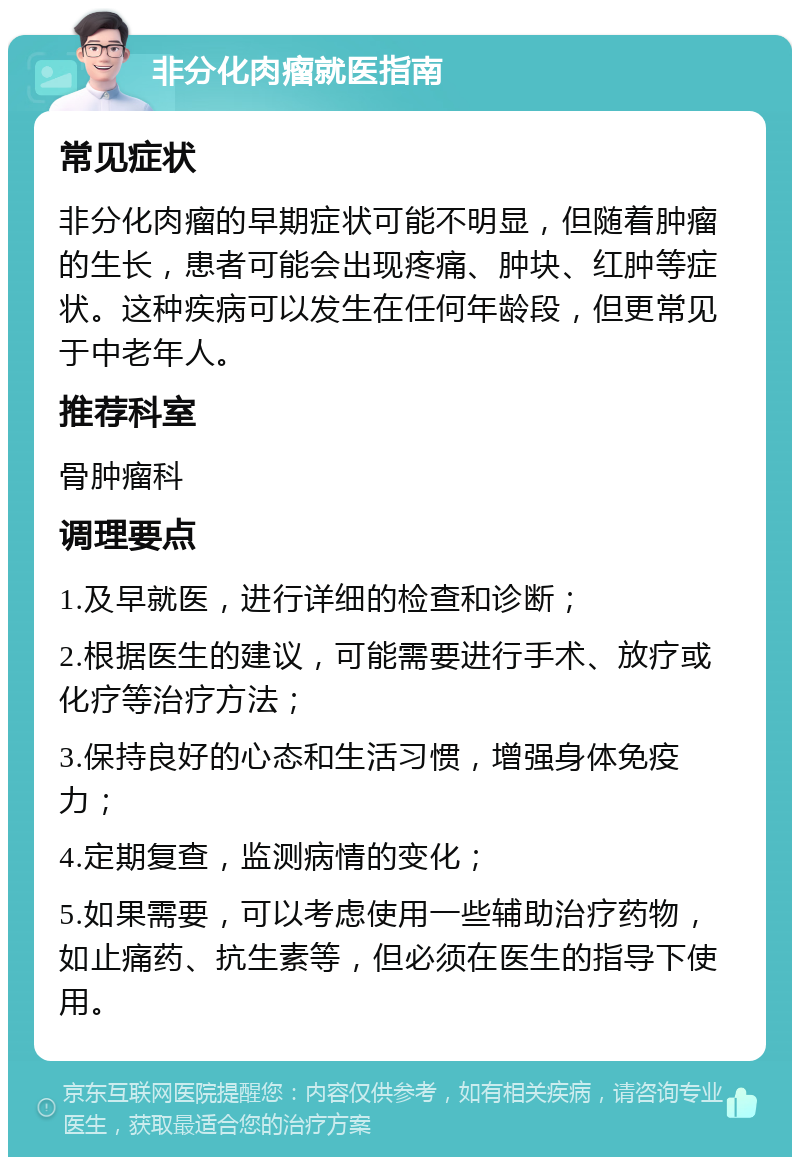 非分化肉瘤就医指南 常见症状 非分化肉瘤的早期症状可能不明显，但随着肿瘤的生长，患者可能会出现疼痛、肿块、红肿等症状。这种疾病可以发生在任何年龄段，但更常见于中老年人。 推荐科室 骨肿瘤科 调理要点 1.及早就医，进行详细的检查和诊断； 2.根据医生的建议，可能需要进行手术、放疗或化疗等治疗方法； 3.保持良好的心态和生活习惯，增强身体免疫力； 4.定期复查，监测病情的变化； 5.如果需要，可以考虑使用一些辅助治疗药物，如止痛药、抗生素等，但必须在医生的指导下使用。