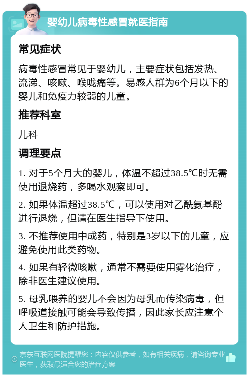 婴幼儿病毒性感冒就医指南 常见症状 病毒性感冒常见于婴幼儿，主要症状包括发热、流涕、咳嗽、喉咙痛等。易感人群为6个月以下的婴儿和免疫力较弱的儿童。 推荐科室 儿科 调理要点 1. 对于5个月大的婴儿，体温不超过38.5℃时无需使用退烧药，多喝水观察即可。 2. 如果体温超过38.5℃，可以使用对乙酰氨基酚进行退烧，但请在医生指导下使用。 3. 不推荐使用中成药，特别是3岁以下的儿童，应避免使用此类药物。 4. 如果有轻微咳嗽，通常不需要使用雾化治疗，除非医生建议使用。 5. 母乳喂养的婴儿不会因为母乳而传染病毒，但呼吸道接触可能会导致传播，因此家长应注意个人卫生和防护措施。