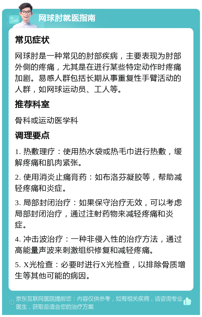 网球肘就医指南 常见症状 网球肘是一种常见的肘部疾病，主要表现为肘部外侧的疼痛，尤其是在进行某些特定动作时疼痛加剧。易感人群包括长期从事重复性手臂活动的人群，如网球运动员、工人等。 推荐科室 骨科或运动医学科 调理要点 1. 热敷理疗：使用热水袋或热毛巾进行热敷，缓解疼痛和肌肉紧张。 2. 使用消炎止痛膏药：如布洛芬凝胶等，帮助减轻疼痛和炎症。 3. 局部封闭治疗：如果保守治疗无效，可以考虑局部封闭治疗，通过注射药物来减轻疼痛和炎症。 4. 冲击波治疗：一种非侵入性的治疗方法，通过高能量声波来刺激组织修复和减轻疼痛。 5. X光检查：必要时进行X光检查，以排除骨质增生等其他可能的病因。