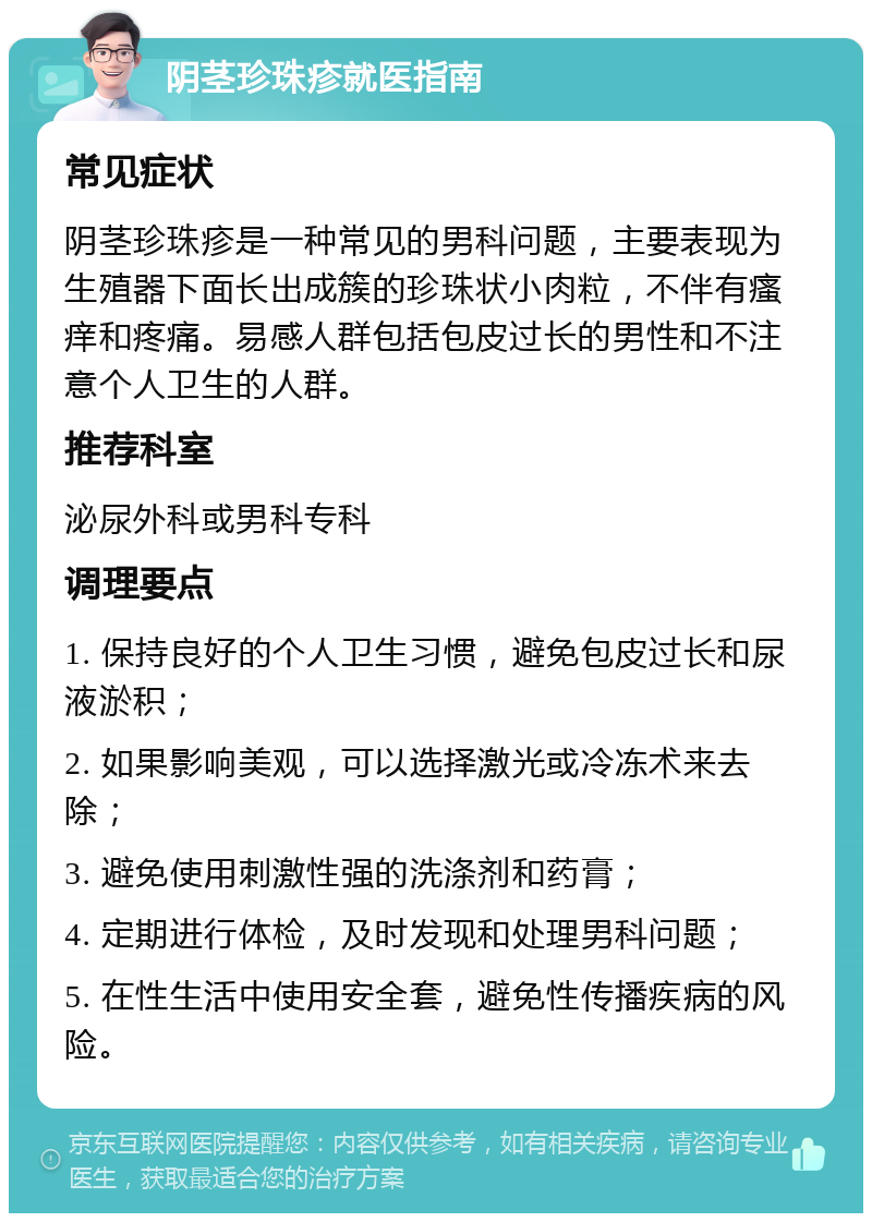 阴茎珍珠疹就医指南 常见症状 阴茎珍珠疹是一种常见的男科问题，主要表现为生殖器下面长出成簇的珍珠状小肉粒，不伴有瘙痒和疼痛。易感人群包括包皮过长的男性和不注意个人卫生的人群。 推荐科室 泌尿外科或男科专科 调理要点 1. 保持良好的个人卫生习惯，避免包皮过长和尿液淤积； 2. 如果影响美观，可以选择激光或冷冻术来去除； 3. 避免使用刺激性强的洗涤剂和药膏； 4. 定期进行体检，及时发现和处理男科问题； 5. 在性生活中使用安全套，避免性传播疾病的风险。