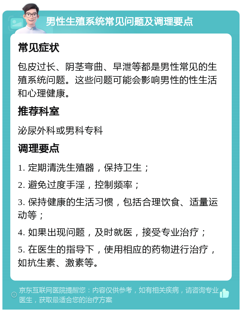 男性生殖系统常见问题及调理要点 常见症状 包皮过长、阴茎弯曲、早泄等都是男性常见的生殖系统问题。这些问题可能会影响男性的性生活和心理健康。 推荐科室 泌尿外科或男科专科 调理要点 1. 定期清洗生殖器，保持卫生； 2. 避免过度手淫，控制频率； 3. 保持健康的生活习惯，包括合理饮食、适量运动等； 4. 如果出现问题，及时就医，接受专业治疗； 5. 在医生的指导下，使用相应的药物进行治疗，如抗生素、激素等。