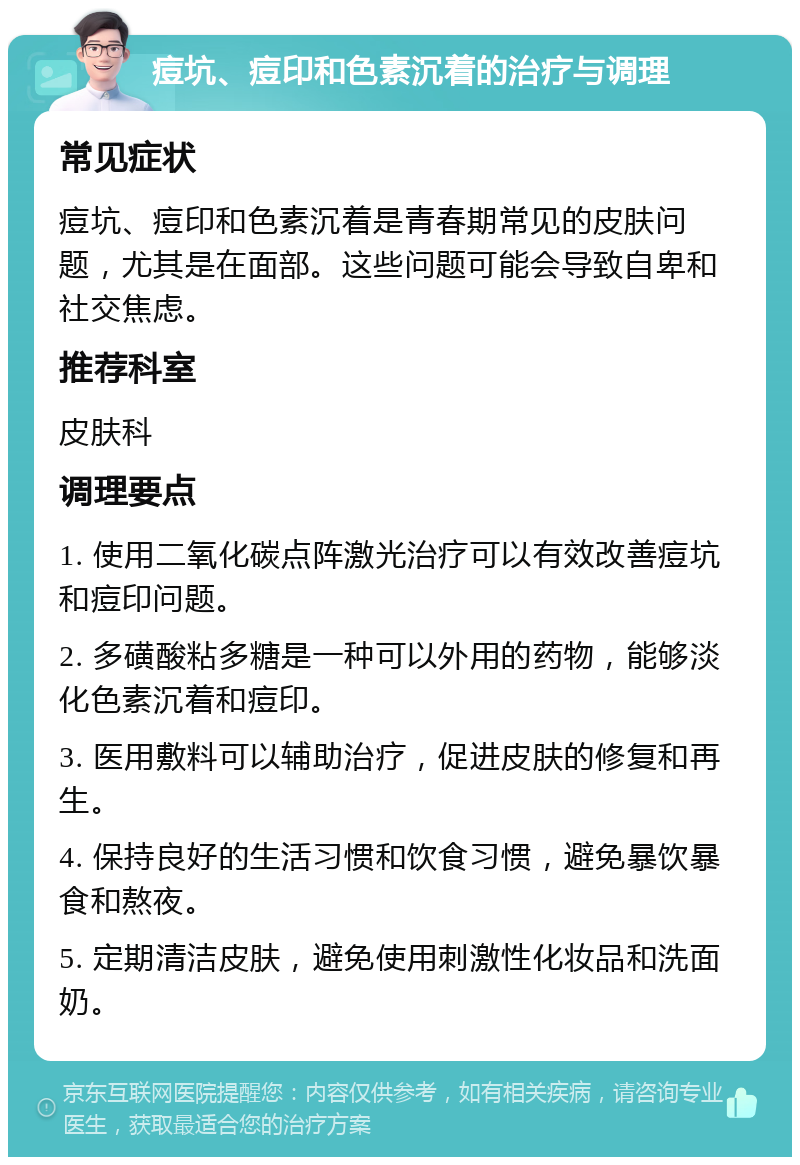 痘坑、痘印和色素沉着的治疗与调理 常见症状 痘坑、痘印和色素沉着是青春期常见的皮肤问题，尤其是在面部。这些问题可能会导致自卑和社交焦虑。 推荐科室 皮肤科 调理要点 1. 使用二氧化碳点阵激光治疗可以有效改善痘坑和痘印问题。 2. 多磺酸粘多糖是一种可以外用的药物，能够淡化色素沉着和痘印。 3. 医用敷料可以辅助治疗，促进皮肤的修复和再生。 4. 保持良好的生活习惯和饮食习惯，避免暴饮暴食和熬夜。 5. 定期清洁皮肤，避免使用刺激性化妆品和洗面奶。