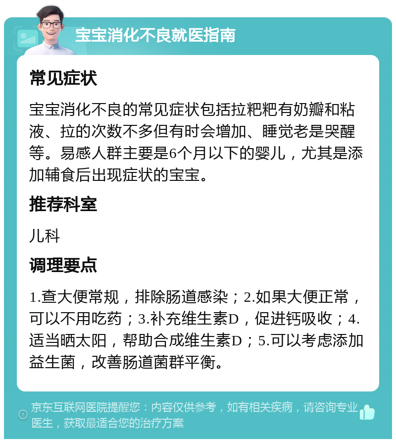 宝宝消化不良就医指南 常见症状 宝宝消化不良的常见症状包括拉粑粑有奶瓣和粘液、拉的次数不多但有时会增加、睡觉老是哭醒等。易感人群主要是6个月以下的婴儿，尤其是添加辅食后出现症状的宝宝。 推荐科室 儿科 调理要点 1.查大便常规，排除肠道感染；2.如果大便正常，可以不用吃药；3.补充维生素D，促进钙吸收；4.适当晒太阳，帮助合成维生素D；5.可以考虑添加益生菌，改善肠道菌群平衡。