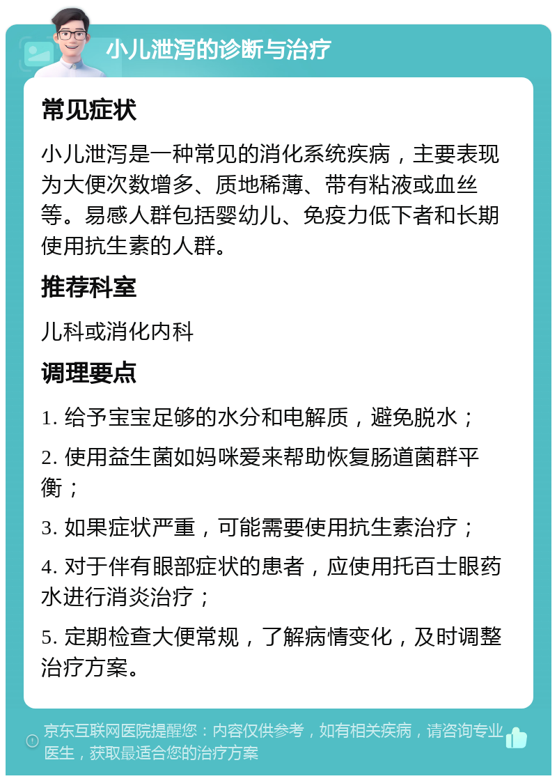 小儿泄泻的诊断与治疗 常见症状 小儿泄泻是一种常见的消化系统疾病，主要表现为大便次数增多、质地稀薄、带有粘液或血丝等。易感人群包括婴幼儿、免疫力低下者和长期使用抗生素的人群。 推荐科室 儿科或消化内科 调理要点 1. 给予宝宝足够的水分和电解质，避免脱水； 2. 使用益生菌如妈咪爱来帮助恢复肠道菌群平衡； 3. 如果症状严重，可能需要使用抗生素治疗； 4. 对于伴有眼部症状的患者，应使用托百士眼药水进行消炎治疗； 5. 定期检查大便常规，了解病情变化，及时调整治疗方案。