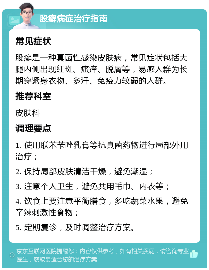 股癣病症治疗指南 常见症状 股癣是一种真菌性感染皮肤病，常见症状包括大腿内侧出现红斑、瘙痒、脱屑等，易感人群为长期穿紧身衣物、多汗、免疫力较弱的人群。 推荐科室 皮肤科 调理要点 1. 使用联苯苄唑乳膏等抗真菌药物进行局部外用治疗； 2. 保持局部皮肤清洁干燥，避免潮湿； 3. 注意个人卫生，避免共用毛巾、内衣等； 4. 饮食上要注意平衡膳食，多吃蔬菜水果，避免辛辣刺激性食物； 5. 定期复诊，及时调整治疗方案。