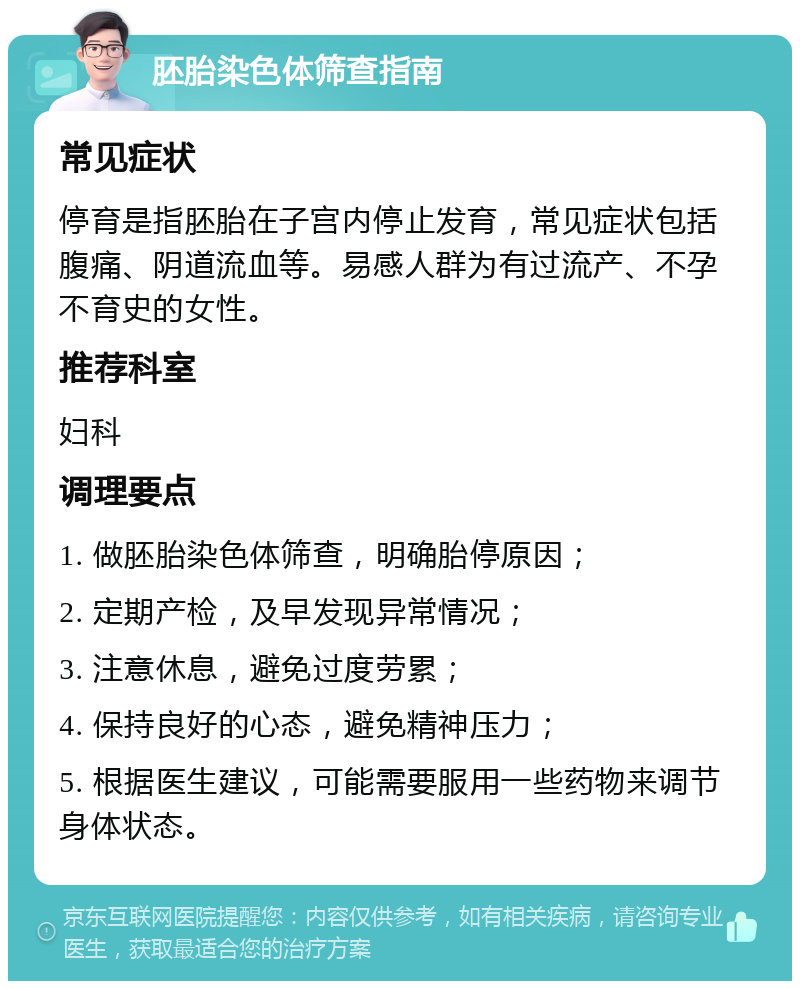 胚胎染色体筛查指南 常见症状 停育是指胚胎在子宫内停止发育，常见症状包括腹痛、阴道流血等。易感人群为有过流产、不孕不育史的女性。 推荐科室 妇科 调理要点 1. 做胚胎染色体筛查，明确胎停原因； 2. 定期产检，及早发现异常情况； 3. 注意休息，避免过度劳累； 4. 保持良好的心态，避免精神压力； 5. 根据医生建议，可能需要服用一些药物来调节身体状态。