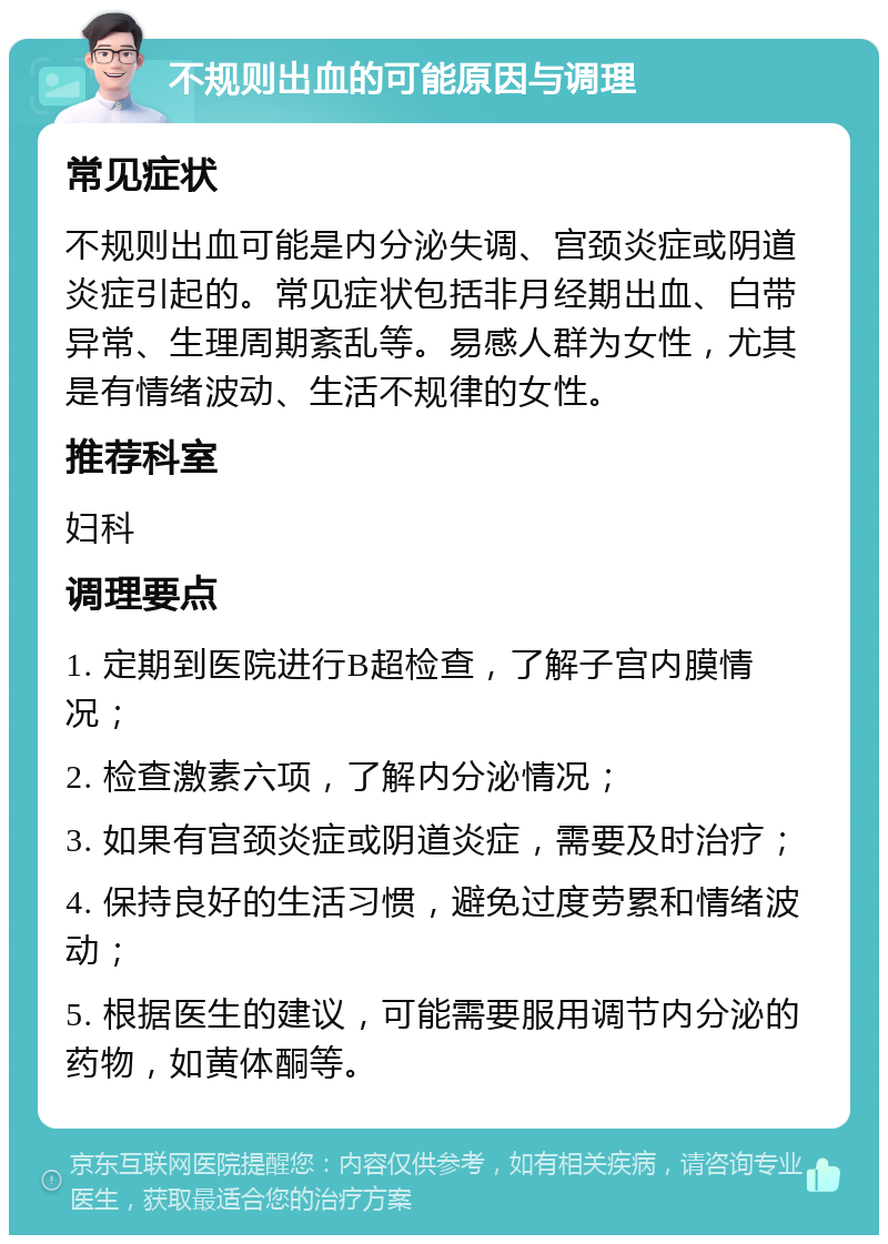 不规则出血的可能原因与调理 常见症状 不规则出血可能是内分泌失调、宫颈炎症或阴道炎症引起的。常见症状包括非月经期出血、白带异常、生理周期紊乱等。易感人群为女性，尤其是有情绪波动、生活不规律的女性。 推荐科室 妇科 调理要点 1. 定期到医院进行B超检查，了解子宫内膜情况； 2. 检查激素六项，了解内分泌情况； 3. 如果有宫颈炎症或阴道炎症，需要及时治疗； 4. 保持良好的生活习惯，避免过度劳累和情绪波动； 5. 根据医生的建议，可能需要服用调节内分泌的药物，如黄体酮等。