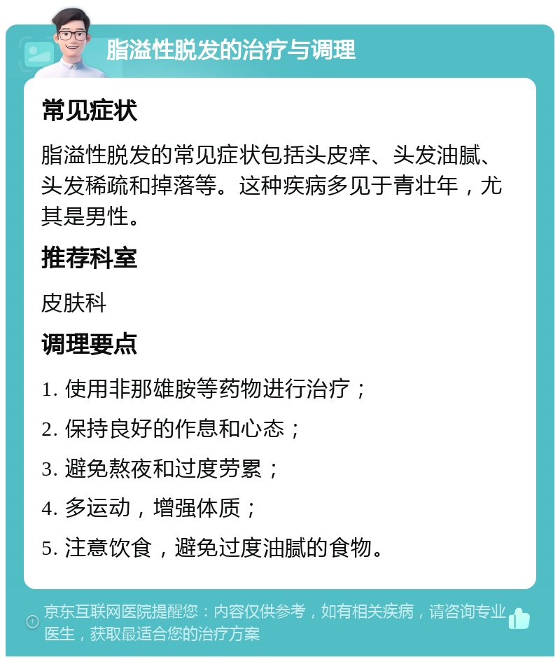 脂溢性脱发的治疗与调理 常见症状 脂溢性脱发的常见症状包括头皮痒、头发油腻、头发稀疏和掉落等。这种疾病多见于青壮年，尤其是男性。 推荐科室 皮肤科 调理要点 1. 使用非那雄胺等药物进行治疗； 2. 保持良好的作息和心态； 3. 避免熬夜和过度劳累； 4. 多运动，增强体质； 5. 注意饮食，避免过度油腻的食物。