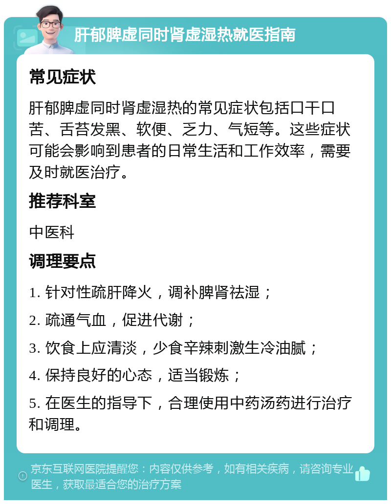 肝郁脾虚同时肾虚湿热就医指南 常见症状 肝郁脾虚同时肾虚湿热的常见症状包括口干口苦、舌苔发黑、软便、乏力、气短等。这些症状可能会影响到患者的日常生活和工作效率，需要及时就医治疗。 推荐科室 中医科 调理要点 1. 针对性疏肝降火，调补脾肾祛湿； 2. 疏通气血，促进代谢； 3. 饮食上应清淡，少食辛辣刺激生冷油腻； 4. 保持良好的心态，适当锻炼； 5. 在医生的指导下，合理使用中药汤药进行治疗和调理。