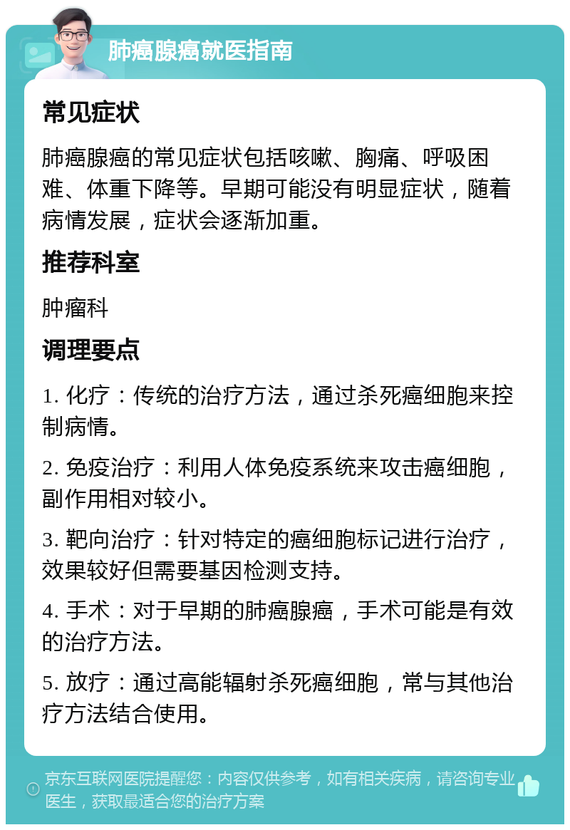 肺癌腺癌就医指南 常见症状 肺癌腺癌的常见症状包括咳嗽、胸痛、呼吸困难、体重下降等。早期可能没有明显症状，随着病情发展，症状会逐渐加重。 推荐科室 肿瘤科 调理要点 1. 化疗：传统的治疗方法，通过杀死癌细胞来控制病情。 2. 免疫治疗：利用人体免疫系统来攻击癌细胞，副作用相对较小。 3. 靶向治疗：针对特定的癌细胞标记进行治疗，效果较好但需要基因检测支持。 4. 手术：对于早期的肺癌腺癌，手术可能是有效的治疗方法。 5. 放疗：通过高能辐射杀死癌细胞，常与其他治疗方法结合使用。