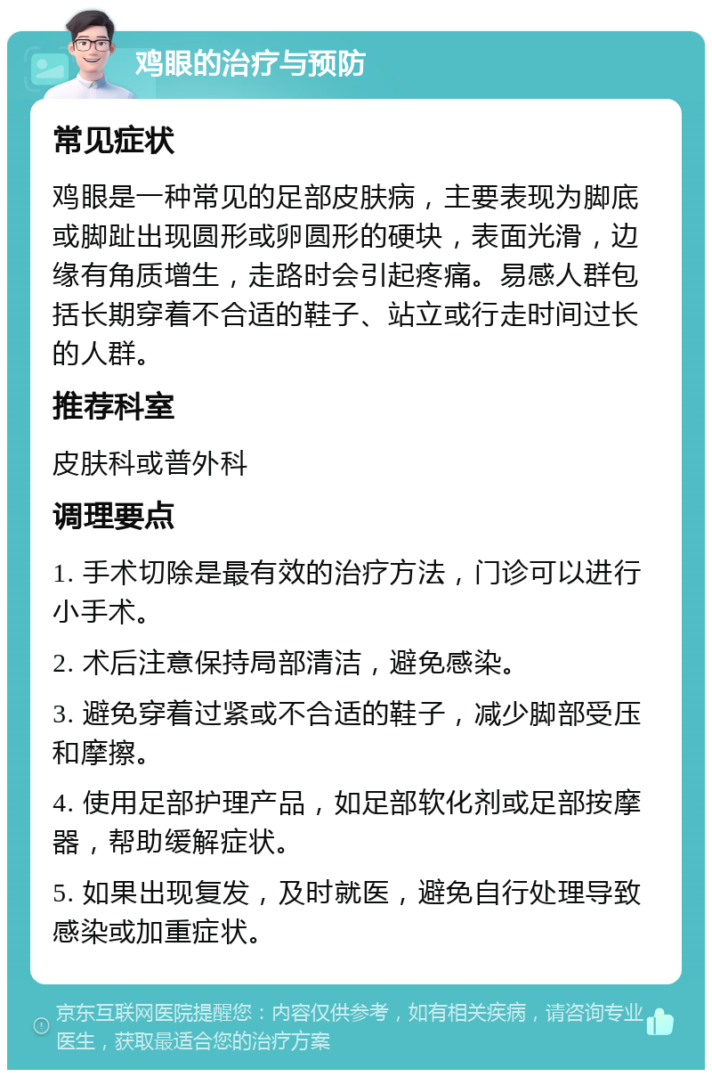 鸡眼的治疗与预防 常见症状 鸡眼是一种常见的足部皮肤病，主要表现为脚底或脚趾出现圆形或卵圆形的硬块，表面光滑，边缘有角质增生，走路时会引起疼痛。易感人群包括长期穿着不合适的鞋子、站立或行走时间过长的人群。 推荐科室 皮肤科或普外科 调理要点 1. 手术切除是最有效的治疗方法，门诊可以进行小手术。 2. 术后注意保持局部清洁，避免感染。 3. 避免穿着过紧或不合适的鞋子，减少脚部受压和摩擦。 4. 使用足部护理产品，如足部软化剂或足部按摩器，帮助缓解症状。 5. 如果出现复发，及时就医，避免自行处理导致感染或加重症状。