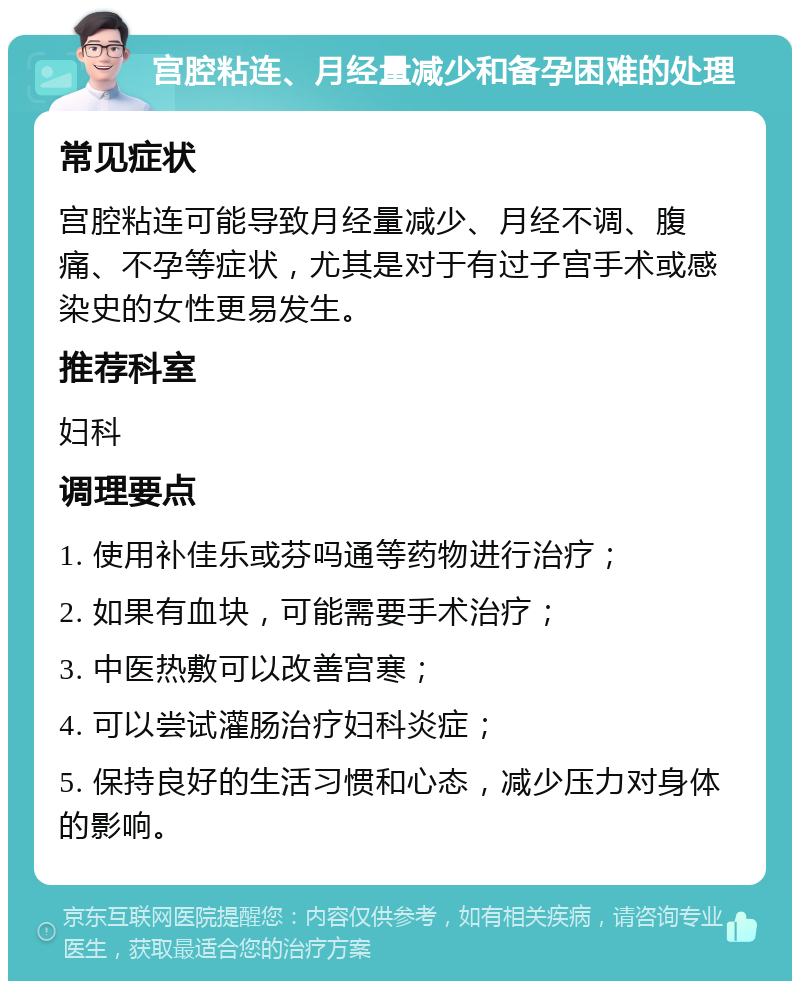 宫腔粘连、月经量减少和备孕困难的处理 常见症状 宫腔粘连可能导致月经量减少、月经不调、腹痛、不孕等症状，尤其是对于有过子宫手术或感染史的女性更易发生。 推荐科室 妇科 调理要点 1. 使用补佳乐或芬吗通等药物进行治疗； 2. 如果有血块，可能需要手术治疗； 3. 中医热敷可以改善宫寒； 4. 可以尝试灌肠治疗妇科炎症； 5. 保持良好的生活习惯和心态，减少压力对身体的影响。