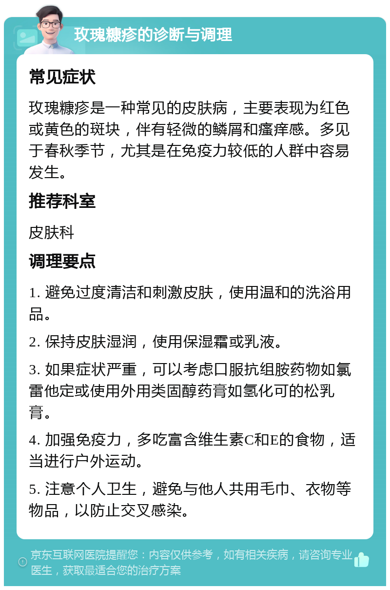 玫瑰糠疹的诊断与调理 常见症状 玫瑰糠疹是一种常见的皮肤病，主要表现为红色或黄色的斑块，伴有轻微的鳞屑和瘙痒感。多见于春秋季节，尤其是在免疫力较低的人群中容易发生。 推荐科室 皮肤科 调理要点 1. 避免过度清洁和刺激皮肤，使用温和的洗浴用品。 2. 保持皮肤湿润，使用保湿霜或乳液。 3. 如果症状严重，可以考虑口服抗组胺药物如氯雷他定或使用外用类固醇药膏如氢化可的松乳膏。 4. 加强免疫力，多吃富含维生素C和E的食物，适当进行户外运动。 5. 注意个人卫生，避免与他人共用毛巾、衣物等物品，以防止交叉感染。