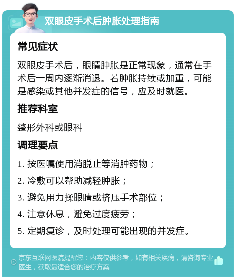 双眼皮手术后肿胀处理指南 常见症状 双眼皮手术后，眼睛肿胀是正常现象，通常在手术后一周内逐渐消退。若肿胀持续或加重，可能是感染或其他并发症的信号，应及时就医。 推荐科室 整形外科或眼科 调理要点 1. 按医嘱使用消脱止等消肿药物； 2. 冷敷可以帮助减轻肿胀； 3. 避免用力揉眼睛或挤压手术部位； 4. 注意休息，避免过度疲劳； 5. 定期复诊，及时处理可能出现的并发症。