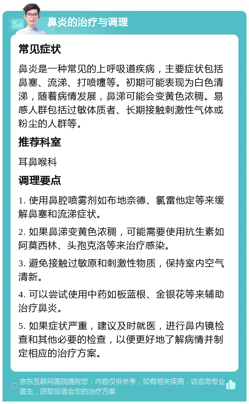 鼻炎的治疗与调理 常见症状 鼻炎是一种常见的上呼吸道疾病，主要症状包括鼻塞、流涕、打喷嚏等。初期可能表现为白色清涕，随着病情发展，鼻涕可能会变黄色浓稠。易感人群包括过敏体质者、长期接触刺激性气体或粉尘的人群等。 推荐科室 耳鼻喉科 调理要点 1. 使用鼻腔喷雾剂如布地奈德、氯雷他定等来缓解鼻塞和流涕症状。 2. 如果鼻涕变黄色浓稠，可能需要使用抗生素如阿莫西林、头孢克洛等来治疗感染。 3. 避免接触过敏原和刺激性物质，保持室内空气清新。 4. 可以尝试使用中药如板蓝根、金银花等来辅助治疗鼻炎。 5. 如果症状严重，建议及时就医，进行鼻内镜检查和其他必要的检查，以便更好地了解病情并制定相应的治疗方案。